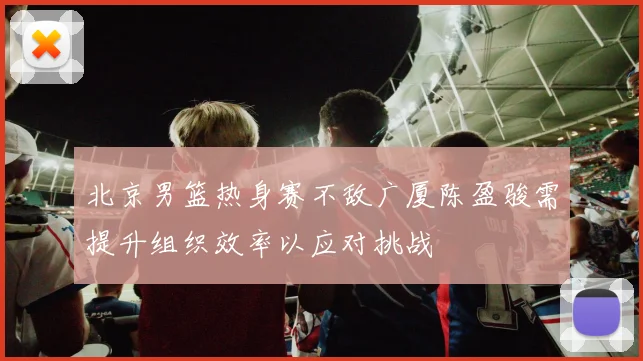 北京男篮热身赛不敌广厦陈盈骏需提升组织效率以应对挑战