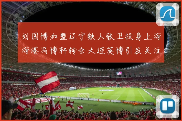 刘国博加盟辽宁铁人张卫投身上海海港冯博轩转会大连英博引发关注