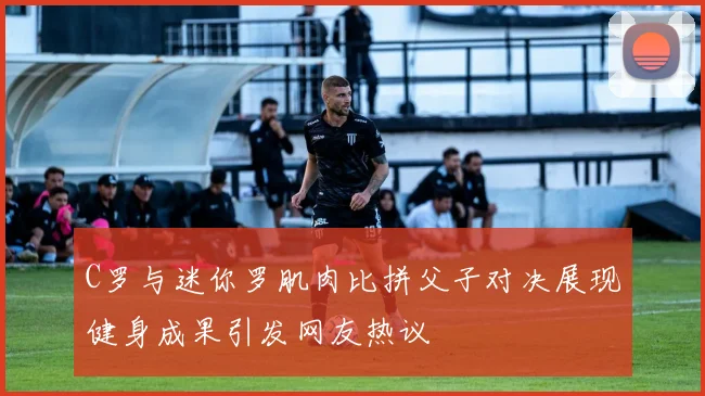 C罗与迷你罗肌肉比拼父子对决展现健身成果引发网友热议