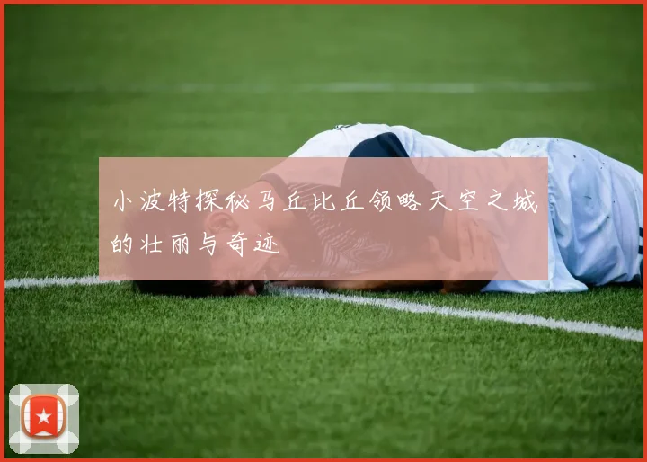 小波特探秘马丘比丘领略天空之城的壮丽与奇迹