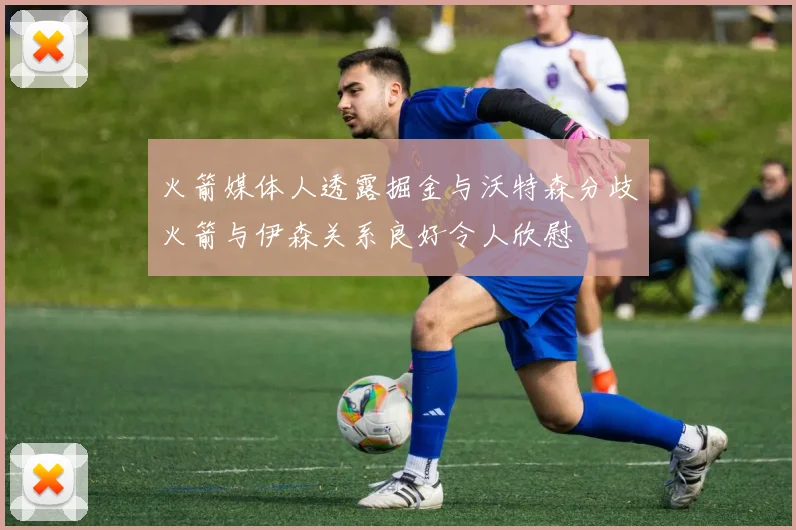 火箭媒体人透露掘金与沃特森分歧火箭与伊森关系良好令人欣慰