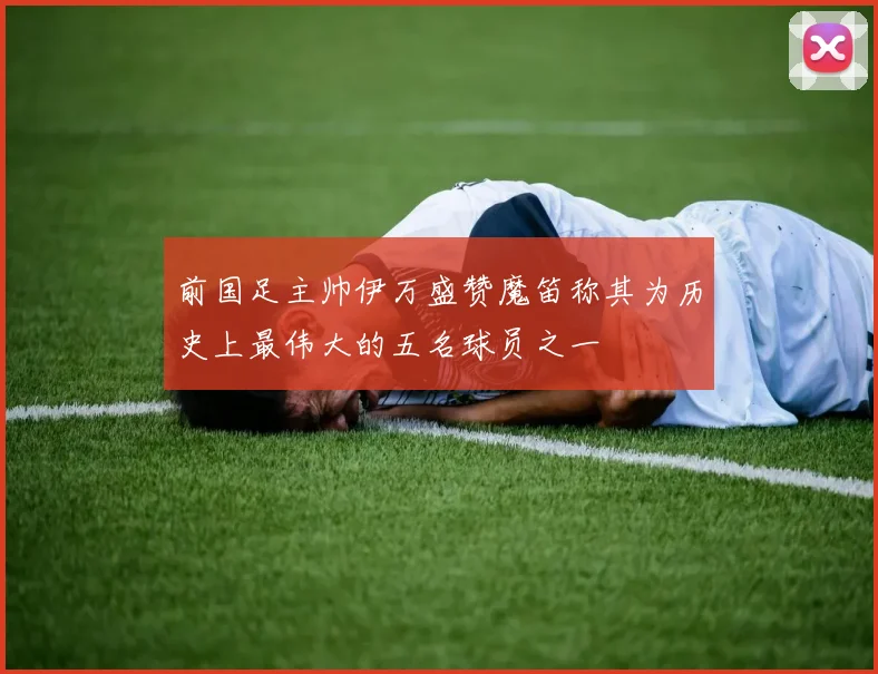 前国足主帅伊万盛赞魔笛称其为历史上最伟大的五名球员之一