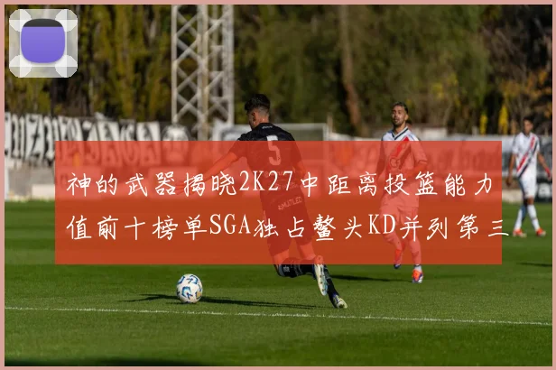 神的武器揭晓2K27中距离投篮能力值前十榜单SGA独占鳌头KD并列第三位