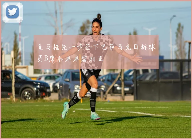 皇马抢先一步签下巴萨马竞目标球员B席和库库雷利亚