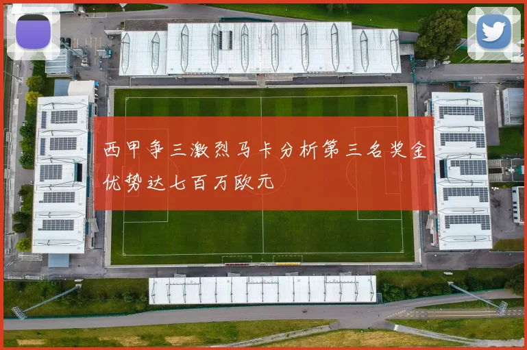 西甲争三激烈马卡分析第三名奖金优势达七百万欧元