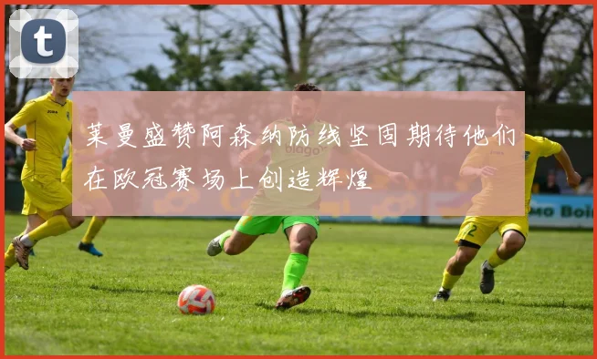 莱曼盛赞阿森纳防线坚固期待他们在欧冠赛场上创造辉煌