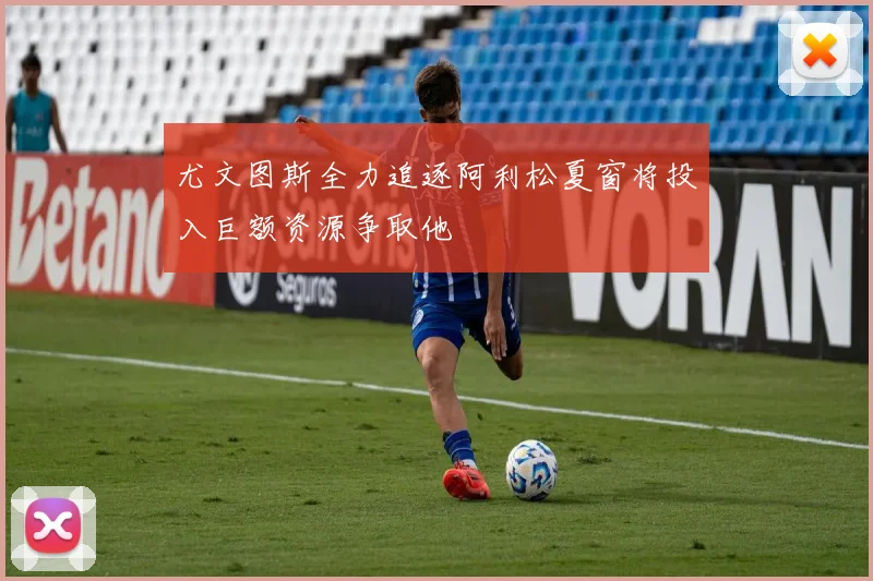 尤文图斯全力追逐阿利松夏窗将投入巨额资源争取他