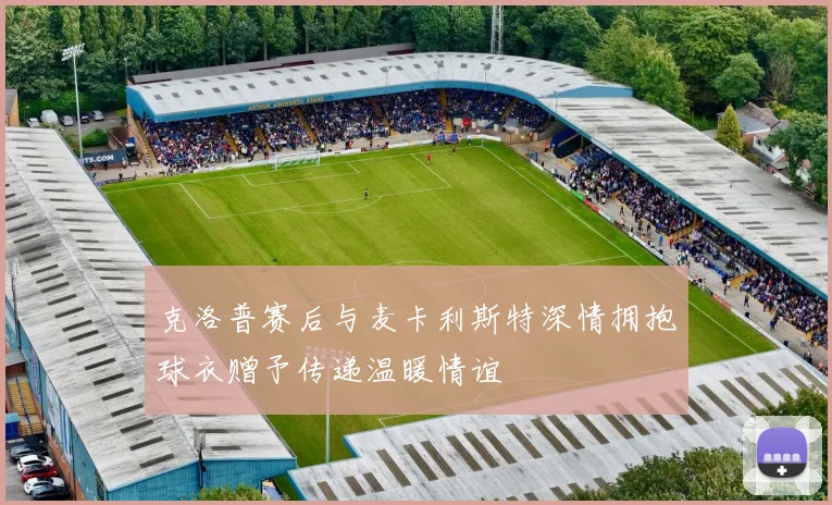 克洛普赛后与麦卡利斯特深情拥抱球衣赠予传递温暖情谊