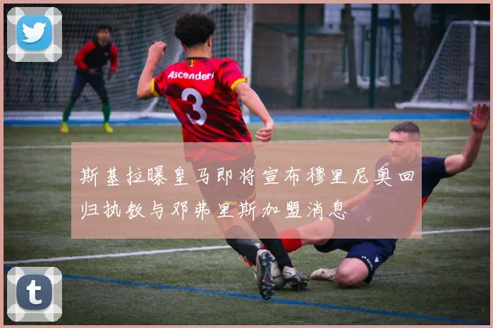斯基拉曝皇马即将宣布穆里尼奥回归执教与邓弗里斯加盟消息