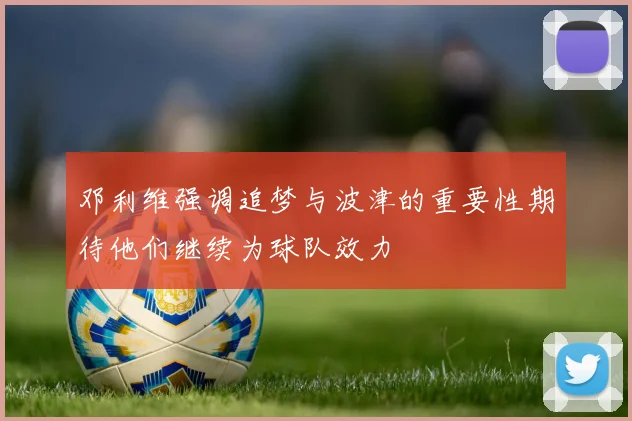 邓利维强调追梦与波津的重要性期待他们继续为球队效力