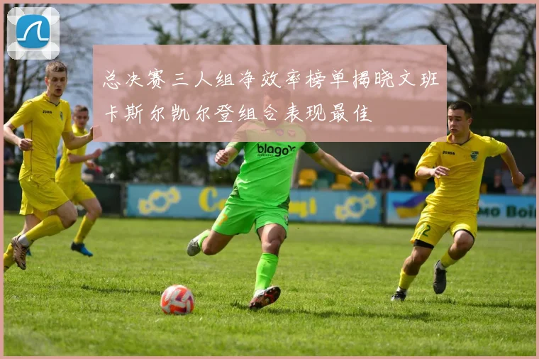 总决赛三人组净效率榜单揭晓文班卡斯尔凯尔登组合表现最佳