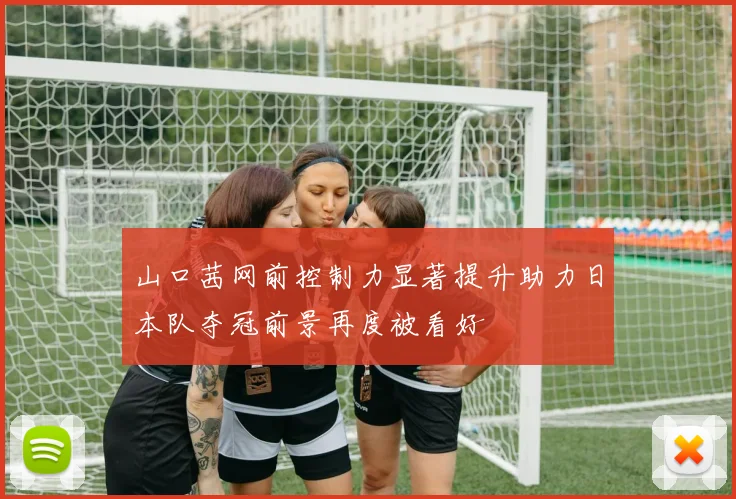 山口茜网前控制力显著提升助力日本队夺冠前景再度被看好