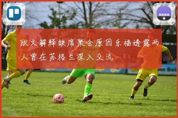 欧文解释缺席聚会原因乐福透露两人曾在苏格兰深入交流