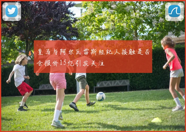 皇马与阿尔瓦雷斯经纪人接触是否会报价15亿引发关注