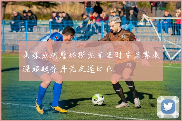 美媒分析詹姆斯无东里时季后赛表现超越乔丹无皮蓬时代