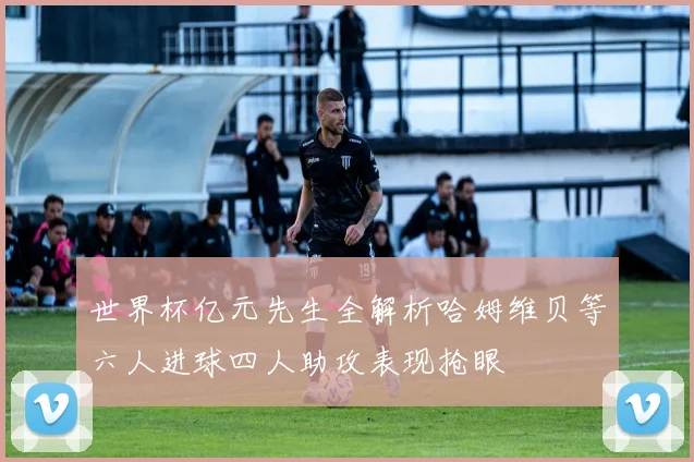 世界杯亿元先生全解析哈姆维贝等六人进球四人助攻表现抢眼