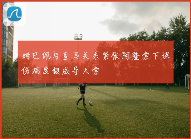 姆巴佩与皇马关系紧张阿隆索下课伤病度假成导火索