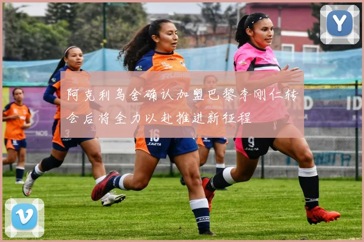 阿克利乌舍确认加盟巴黎李刚仁转会后将全力以赴推进新征程