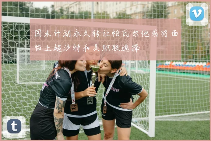国米计划永久转让帕瓦尔他或将面临土超沙特和美职联选择