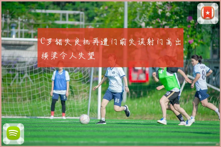 C罗错失良机再遭门前失误射门高出横梁令人失望