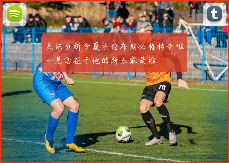 美记分析今夏杰伦布朗必将转会唯一悬念在于他的新东家是谁