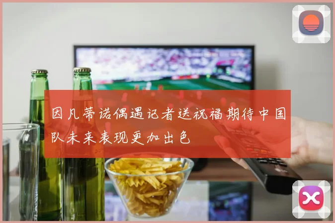 因凡蒂诺偶遇记者送祝福期待中国队未来表现更加出色