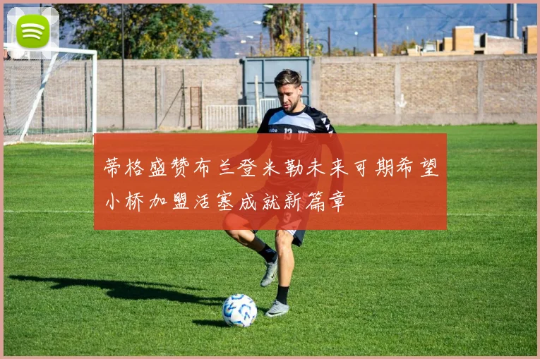 蒂格盛赞布兰登米勒未来可期希望小桥加盟活塞成就新篇章