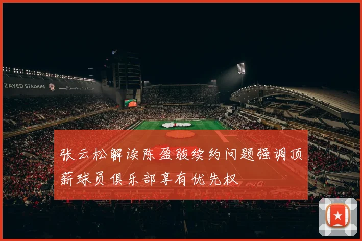 张云松解读陈盈骏续约问题强调顶薪球员俱乐部享有优先权
