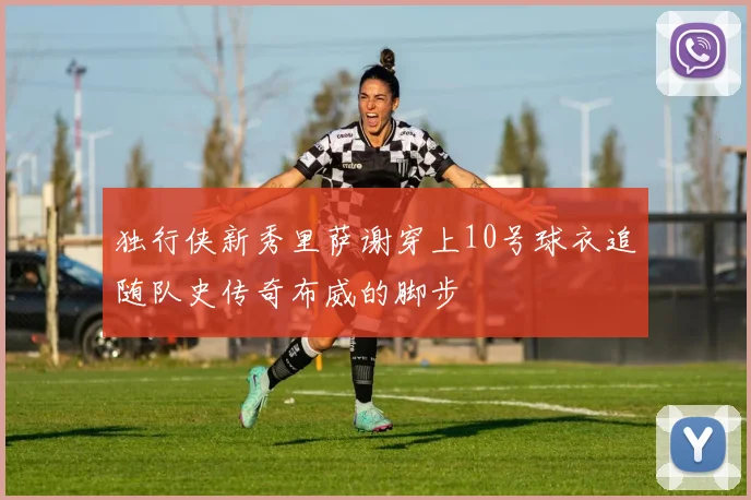独行侠新秀里萨谢穿上10号球衣追随队史传奇布威的脚步