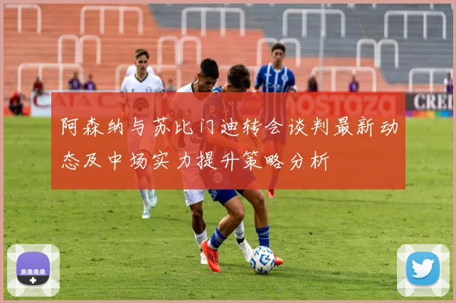 阿森纳与苏比门迪转会谈判最新动态及中场实力提升策略分析